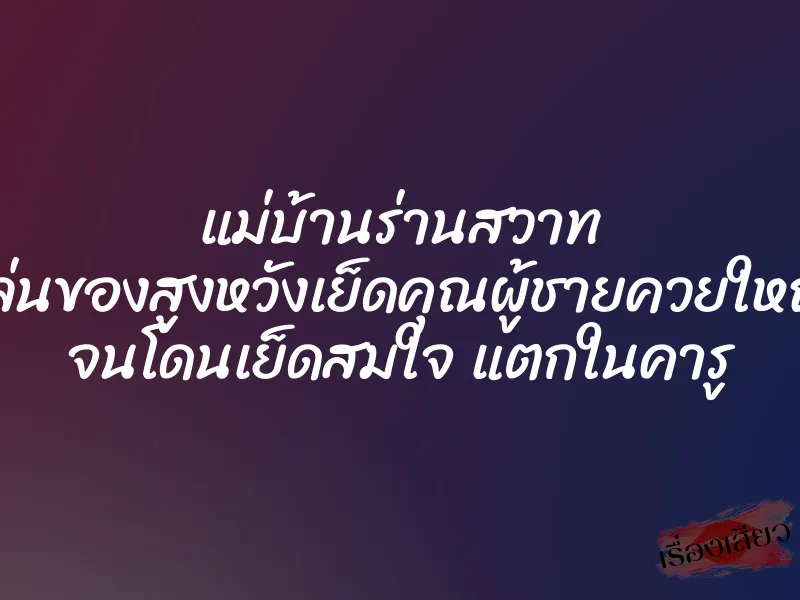 แม่บ้านร่านสวาท เล่นของสูงหวังเย็ดคุณผู้ชายควยใหญ่ จนโดนเย็ดสมใจ แตกในคารู