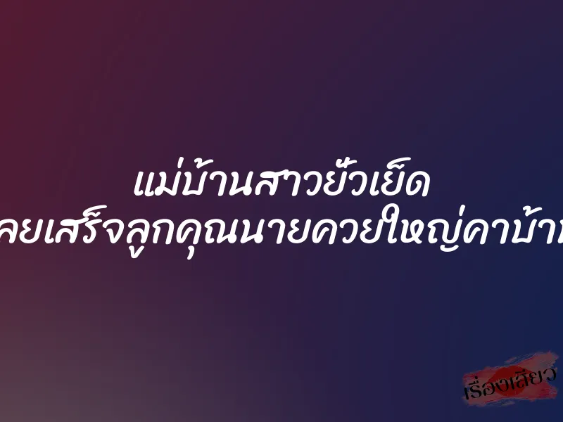 แม่บ้านสาวยั่วเย็ด เลยเสร็จลูกคุณนายควยใหญ่คาบ้าน