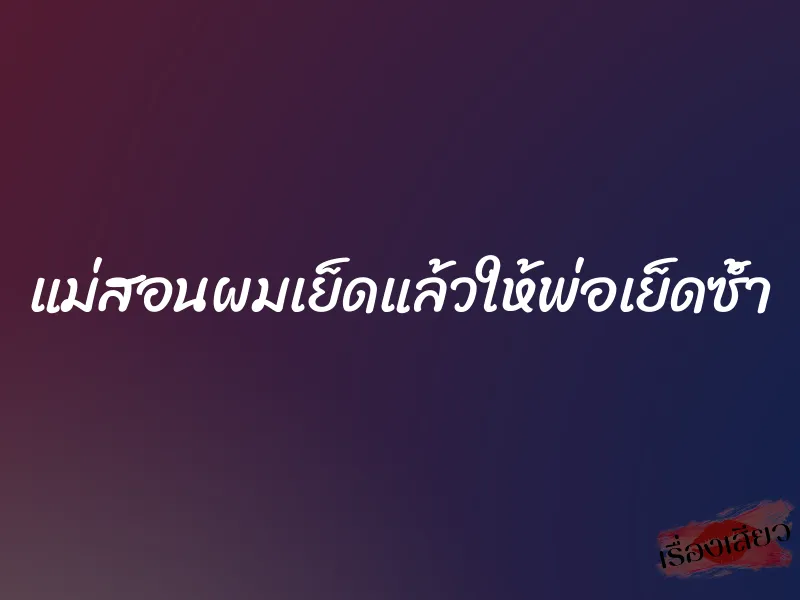 แม่สอนผมเย็ดแล้วให้พ่อเย็ดซ้ำ