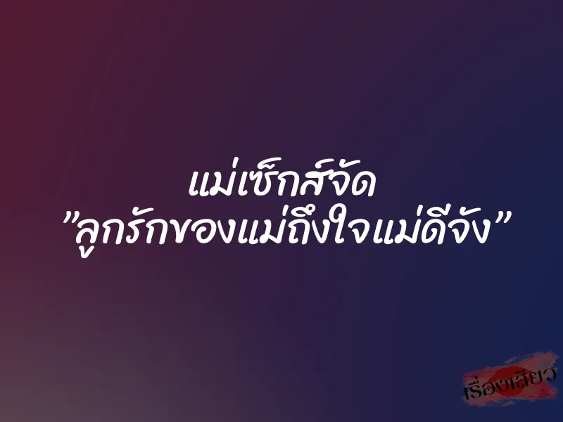 แม่เซ็กส์จัด ”ลูกรักของแม่ถึงใจแม่ดีจัง”