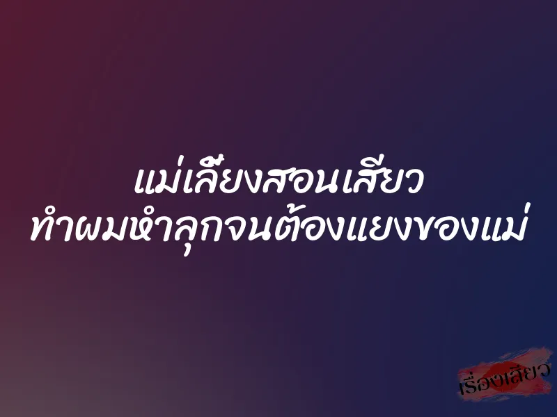 แม่เลี้ยงสอนเสียว ทำผมหำลุกจนต้องแยงของแม่