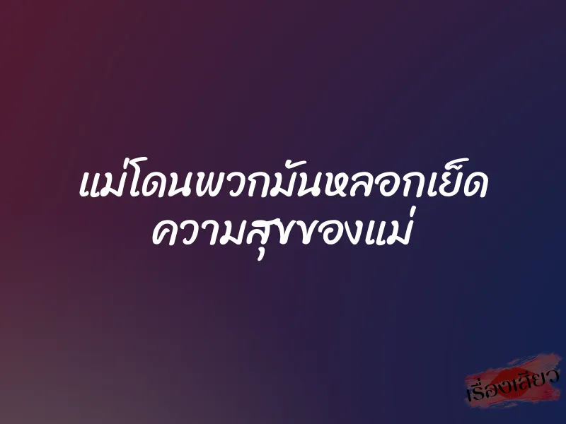 แม่โดนพวกมันหลอกเย็ด ความสุขของแม่