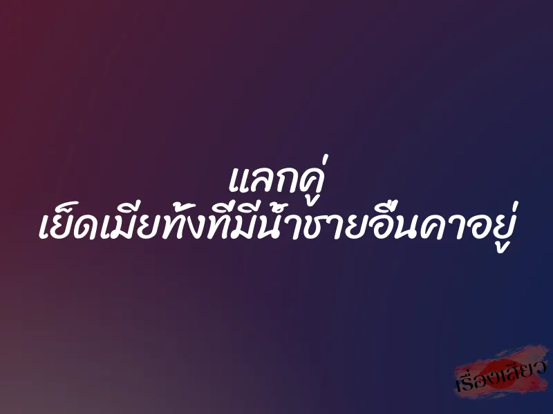 แลกคู่ เย็ดเมียทั้งที่มีน้ำชายอื่นคาอยู่