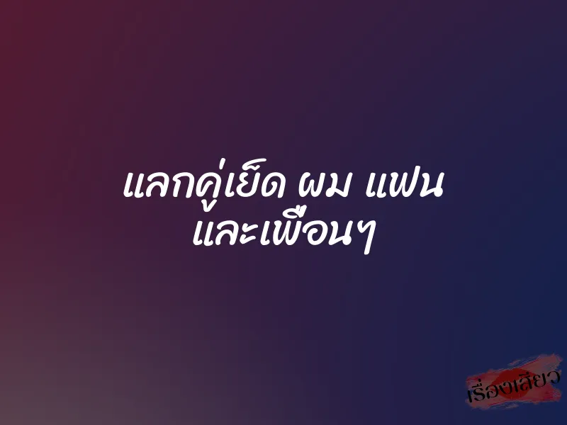 แลกคู่เย็ด ผม แฟน และเพื่อนๆ