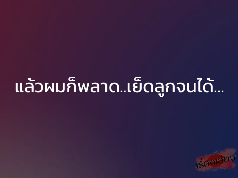 แล้วผมก็พลาด..เย็ดลูกจนได้…