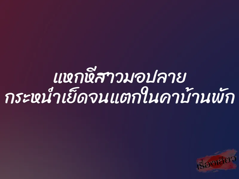 แหกหีสาวมอปลาย กระหน่ำเย็ดจนแตกในคาบ้านพัก