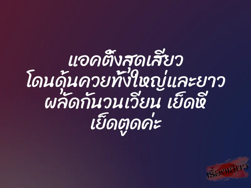 แอคติ้งสุดเสียว โดนดุ้นควยทั้งใหญ่และยาว ผลัดกันวนเวียน เย็ดหี เย็ดตูดค่ะ