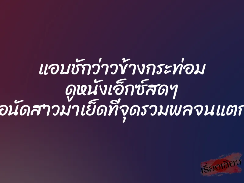 แอบชักว่าวข้างกระท่อม ดูหนังเอ็กซ์สดๆ เพื่อนัดสาวมาเย็ดที่จุดรวมพลจนแตกใน