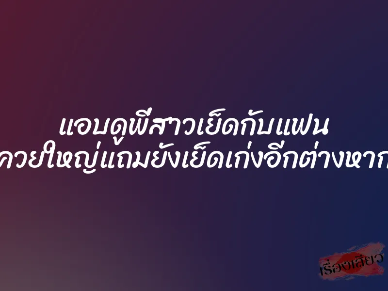 แอบดูพี่สาวเย็ดกับแฟน ควยใหญ่แถมยังเย็ดเก่งอีกต่างหาก
