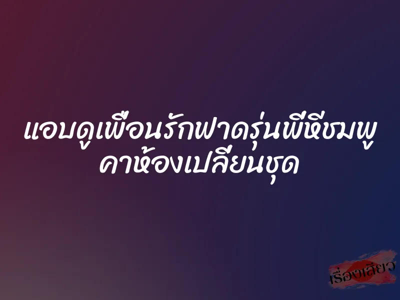 แอบดูเพื่อนรักฟาดรุ่นพี่หีชมพู คาห้องเปลี่ยนชุด