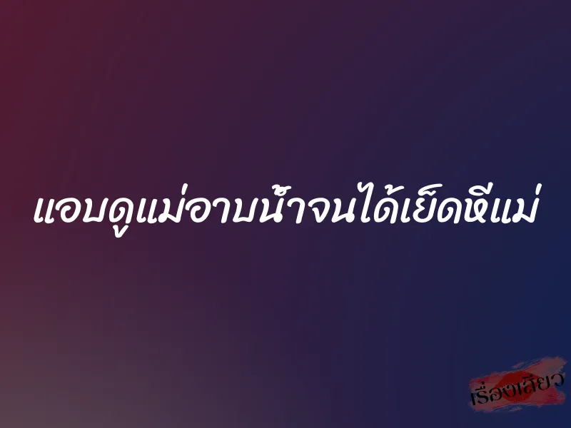 แอบดูแม่อาบน้ำจนได้เย็ดหีแม่