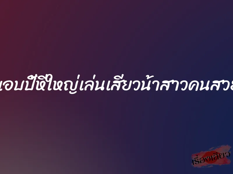 แอบปี้หีใหญ่เล่นเสียวน้าสาวคนสวย