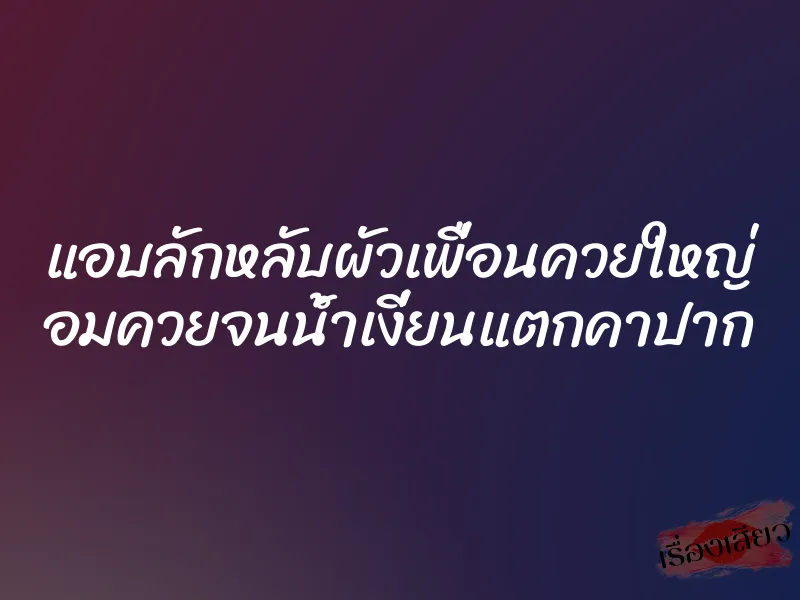 แอบลักหลับผัวเพื่อนควยใหญ่ อมควยจนน้ำเงี่ยนแตกคาปาก