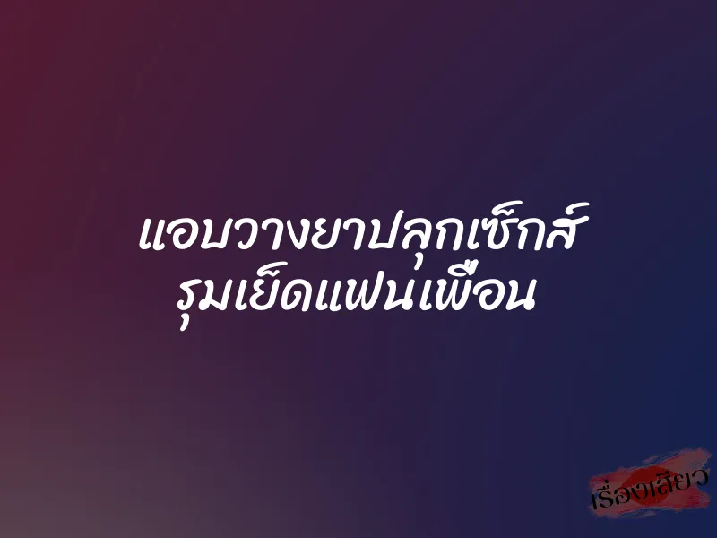 แอบวางยาปลุกเซ็กส์ รุมเย็ดแฟนเพื่อน