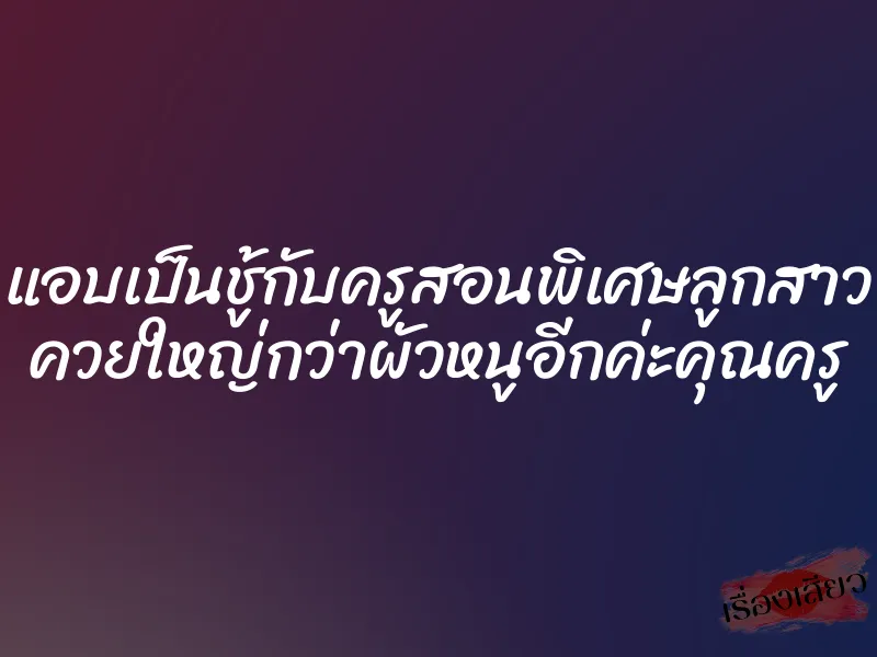 แอบเป็นชู้กับครูสอนพิเศษลูกสาว ควยใหญ่กว่าผัวหนูอีกค่ะคุณครู