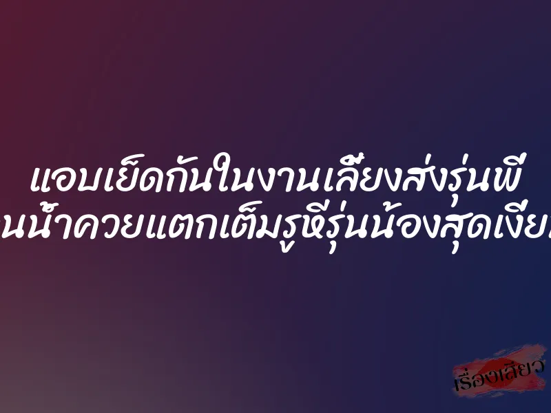 แอบเย็ดกันในงานเลี้ยงส่งรุ่นพี่ จนน้ำควยแตกเต็มรูหีรุ่นน้องสุดเงี่ยน