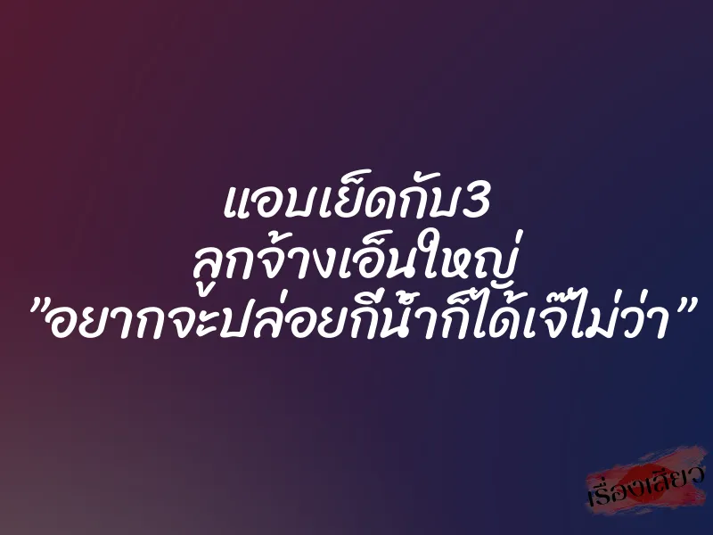 แอบเย็ดกับ3 ลูกจ้างเอ็นใหญ่ ”อยากจะปล่อยกี่น้ำก็ได้เจ๊ไม่ว่า”