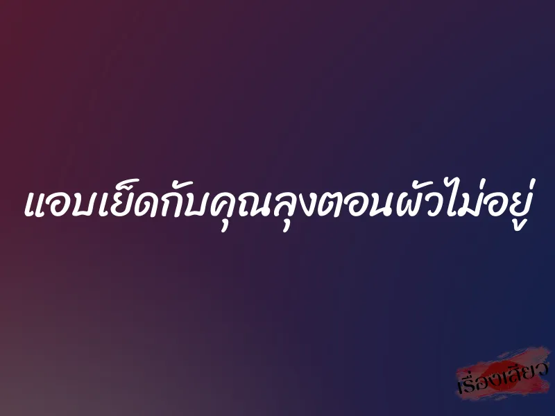 แอบเย็ดกับคุณลุงตอนผัวไม่อยู่