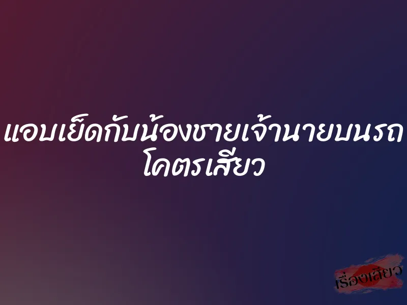 แอบเย็ดกับน้องชายเจ้านายบนรถ โคตรเสียว