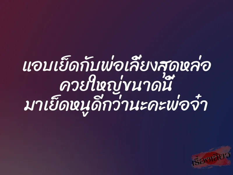 แอบเย็ดกับพ่อเลี้ยงสุดหล่อ ควยใหญ่ขนาดนี้ มาเย็ดหนูดีกว่านะคะพ่อจ๋า