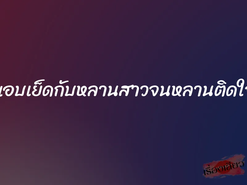 แอบเย็ดกับหลานสาวจนหลานติดใจ