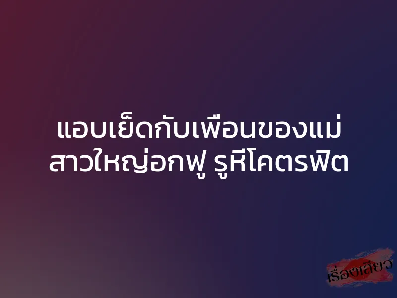 แอบเย็ดกับเพื่อนของแม่ สาวใหญ่อกฟู รูหีโคตรฟิต