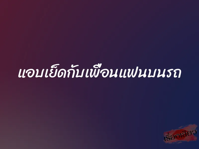 แอบเย็ดกับเพื่อนแฟนบนรถ