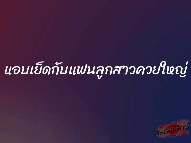 แอบเย็ดกับแฟนลูกสาวควยใหญ่