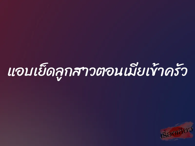 แอบเย็ดลูกสาวตอนเมียเข้าครัว