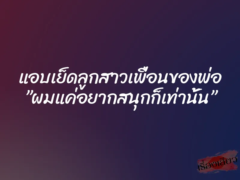 แอบเย็ดลูกสาวเพื่อนของพ่อ ”ผมแค่อยากสนุกก็เท่านั้น”