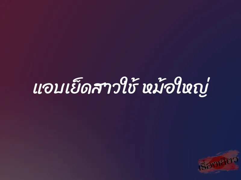 แอบเย็ดสาวใช้ หม้อใหญ่