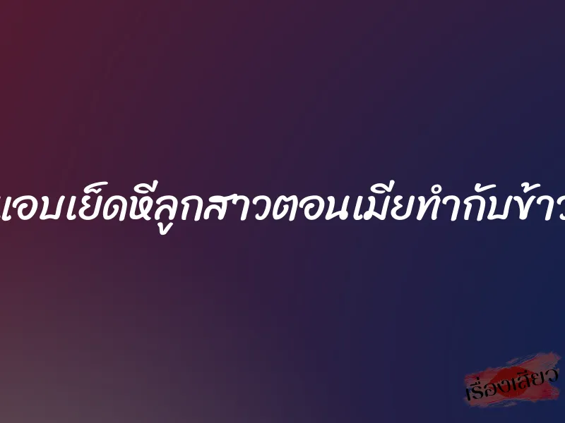 แอบเย็ดหีลูกสาวตอนเมียทำกับข้าว