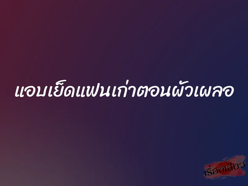 แอบเย็ดแฟนเก่าตอนผัวเผลอ