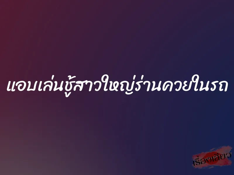 แอบเล่นชู้สาวใหญ่ร่านควยในรถ