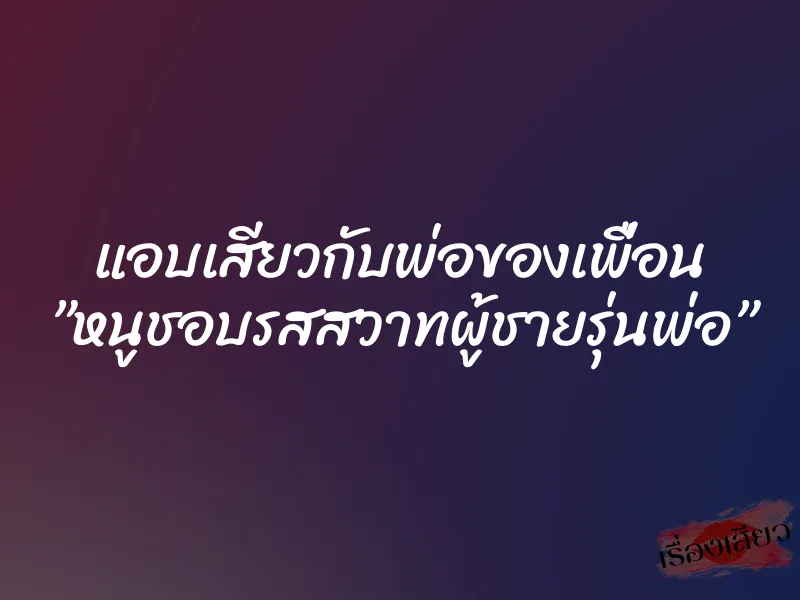แอบเสียวกับพ่อของเพื่อน ”หนูชอบรสสวาทผู้ชายรุ่นพ่อ”