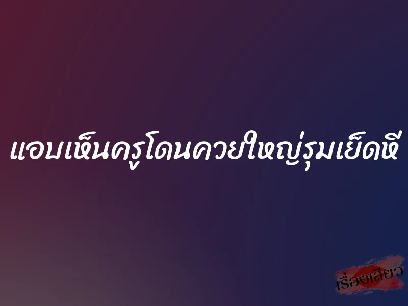 แอบเห็นครูโดนควยใหญ่รุมเย็ดหี