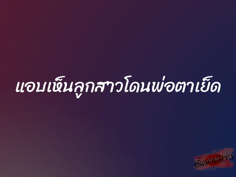 แอบเห็นลูกสาวโดนพ่อตาเย็ด