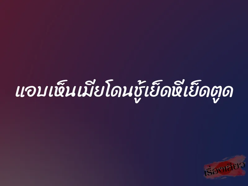 แอบเห็นเมียโดนชู้เย็ดหีเย็ดตูด