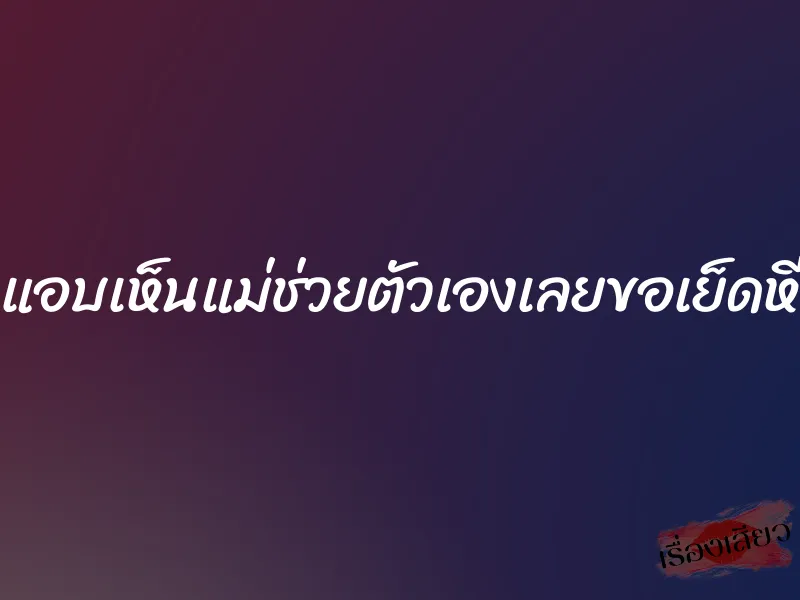 แอบเห็นแม่ช่วยตัวเองเลยขอเย็ดหี