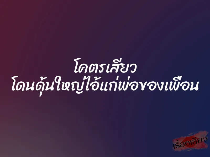 โคตรเสียว โดนดุ้นใหญ่ไอ้แก่พ่อของเพื่อน