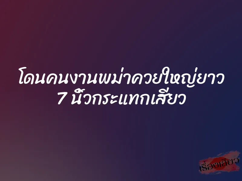 โดนคนงานพม่าควยใหญ่ยาว 7 นิ้วกระแทกเสียว