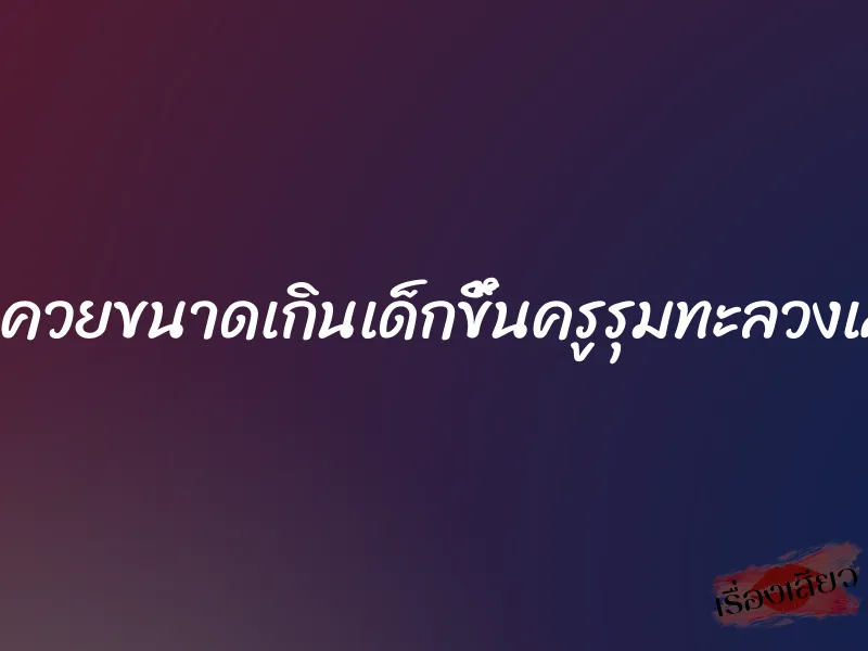 โดนควยขนาดเกินเด็กขึ้นครูรุมทะลวงเสียว