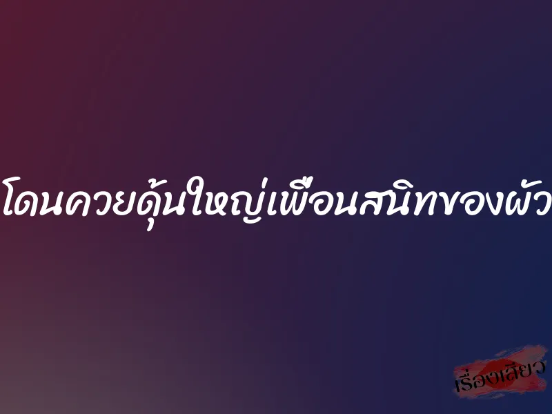 โดนควยดุ้นใหญ่เพื่อนสนิทของผัว