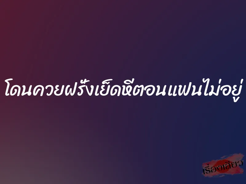 โดนควยฝรั่งเย็ดหีตอนแฟนไม่อยู่