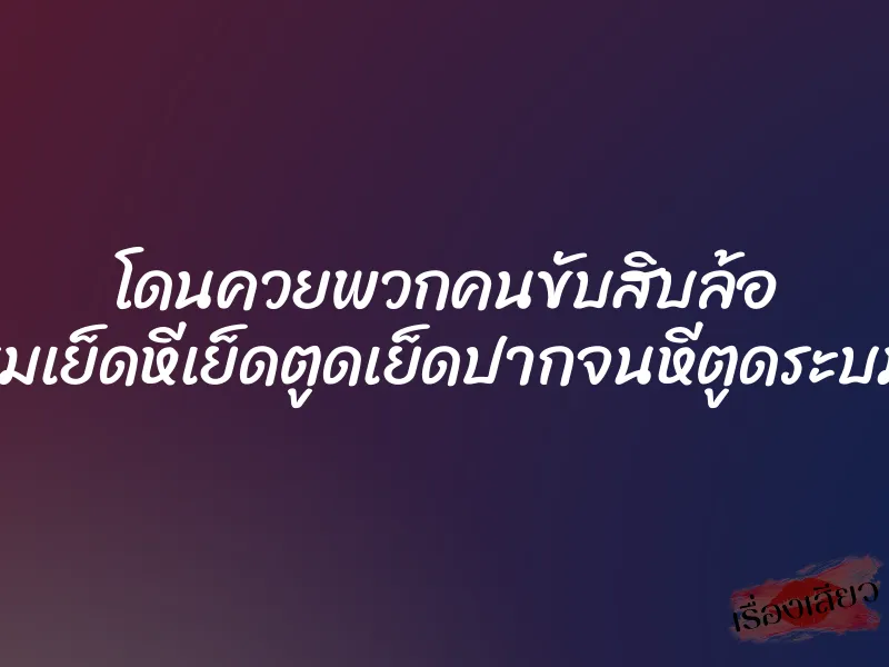 โดนควยพวกคนขับสิบล้อ รุมเย็ดหีเย็ดตูดเย็ดปากจนหีตูดระบม