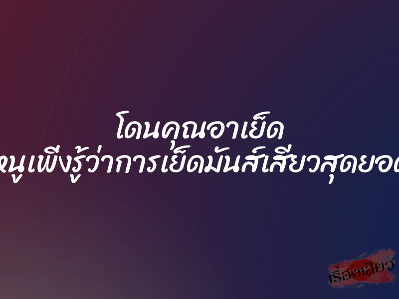 โดนคุณอาเย็ด ”หนูเพิ่งรู้ว่าการเย็ดมันส์เสียวสุดยอด”