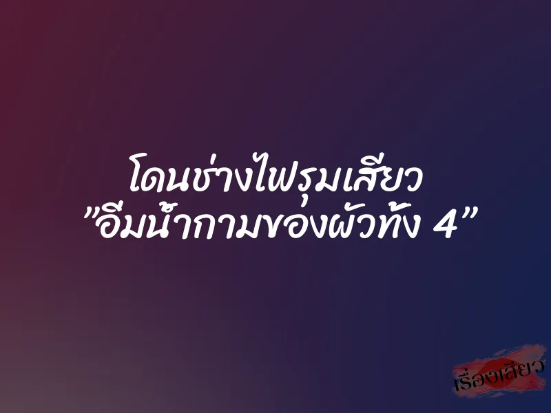โดนช่างไฟรุมเสียว ”อิ่มน้ำกามของผัวทั้ง 4”