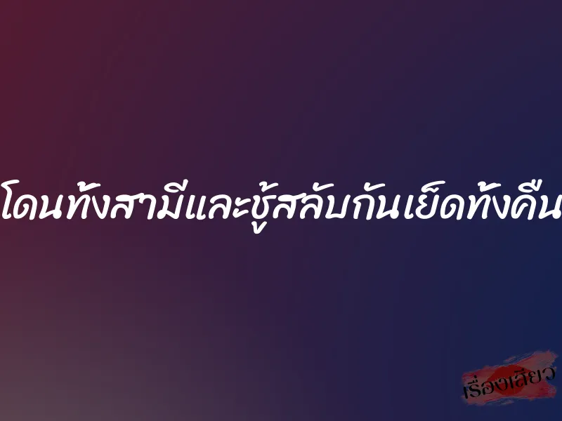 โดนทั้งสามีและชู้สลับกันเย็ดทั้งคืน