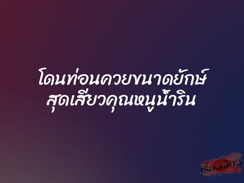 โดนท่อนควยขนาดยักษ์ สุดเสียวคุณหนูน้ำริน