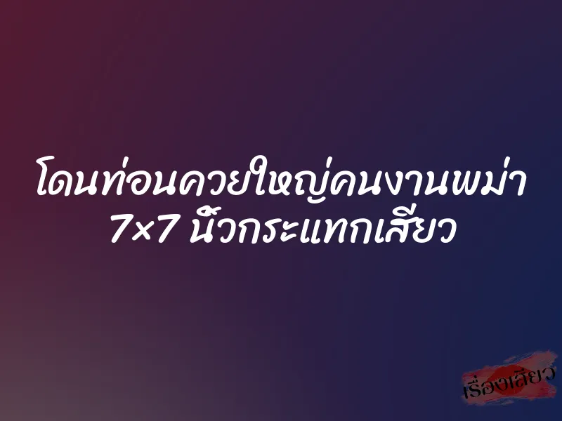 โดนท่อนควยใหญ่คนงานพม่า 7×7 นิ้วกระแทกเสียว